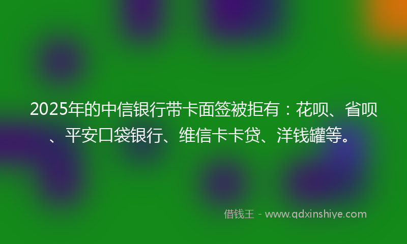 2025年的中信银行带卡面签被拒有：花呗、省呗、平安口袋银行、维信卡卡贷、洋钱罐等。