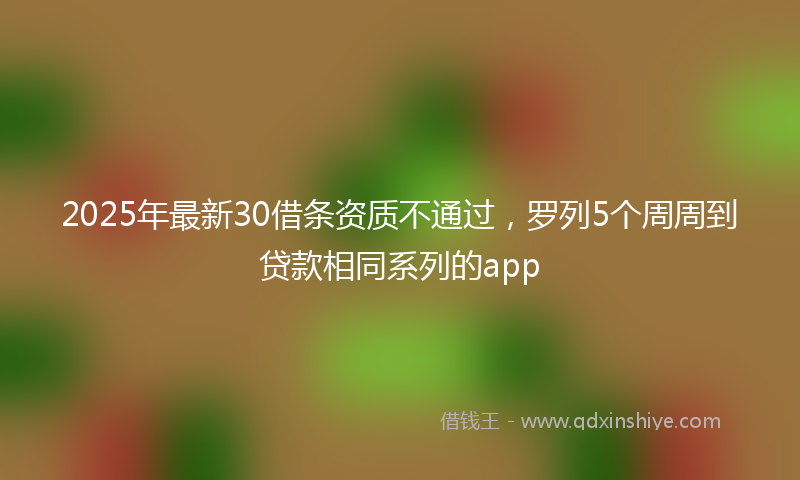 2025年最新30借条资质不通过，罗列5个周周到贷款相同系列的app