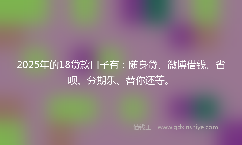 2025年的18贷款口子有：随身贷、微博借钱、省呗、分期乐、替你还等。
