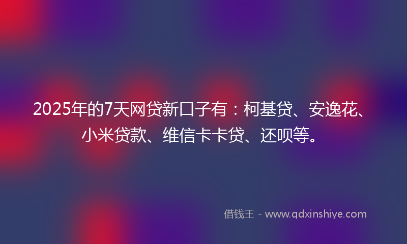 2025年的7天网贷新口子有：柯基贷、安逸花、小米贷款、维信卡卡贷、还呗等。