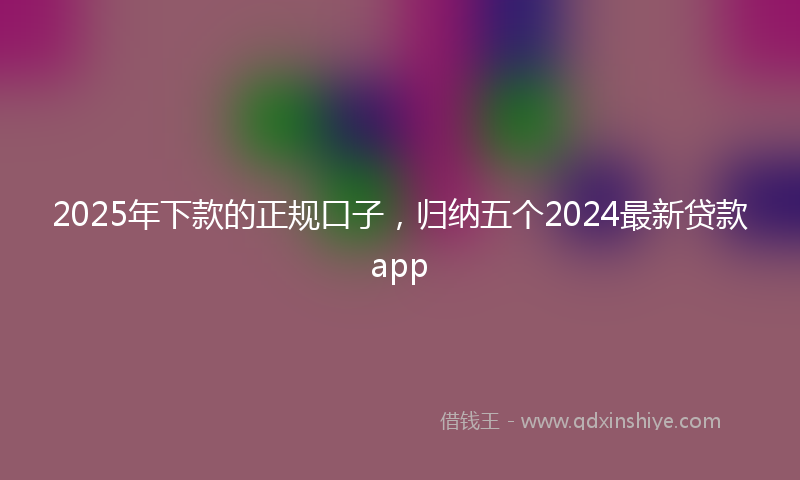 2025年下款的正规口子，归纳五个2024最新贷款app