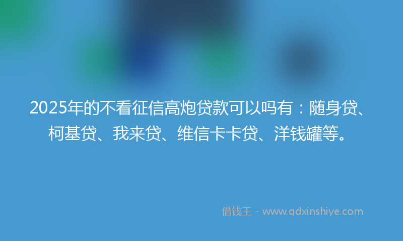 2025年的不看征信高炮贷款可以吗有：随身贷、柯基贷、我来贷、维信卡卡贷、洋钱罐等。