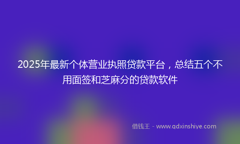 2025年最新个体营业执照贷款平台，总结五个不用面签和芝麻分的贷款软件