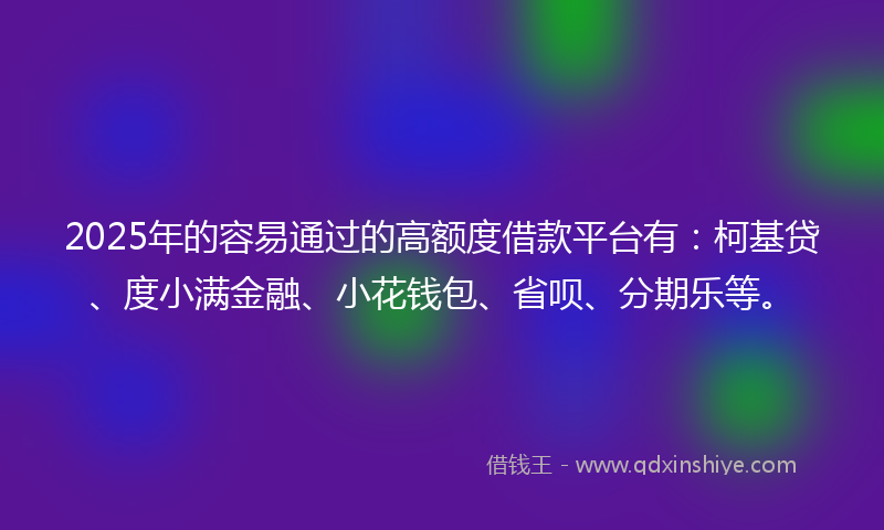 2025年的容易通过的高额度借款平台有：柯基贷、度小满金融、小花钱包、省呗、分期乐等。