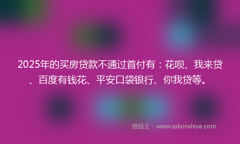 2025年的买房贷款不通过首付有：花呗、我来贷、百度有钱花、平安口袋银行、你我贷等。