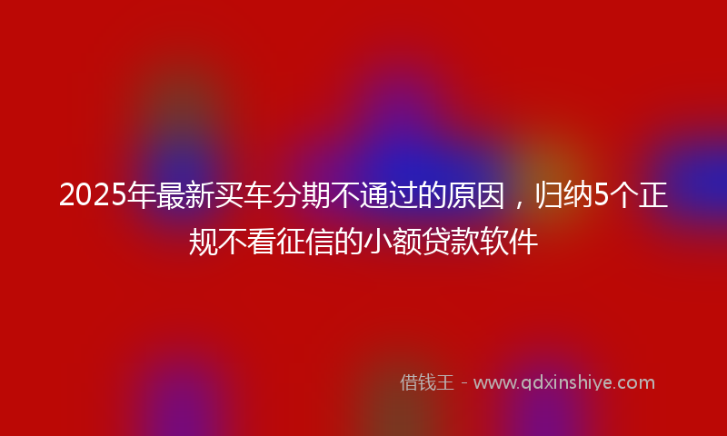 2025年最新买车分期不通过的原因，归纳5个正规不看征信的小额贷款软件