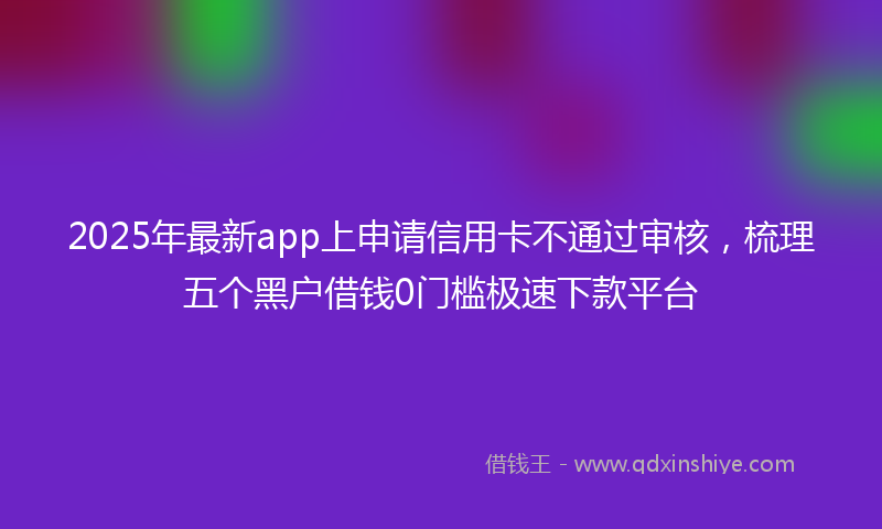 2025年最新app上申请信用卡不通过审核，梳理五个黑户借钱0门槛极速下款平台