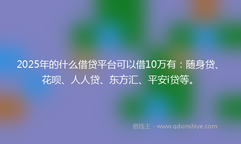 2025年的什么借贷平台可以借10万有：随身贷、花呗、人人贷、东方汇、平安i贷等。