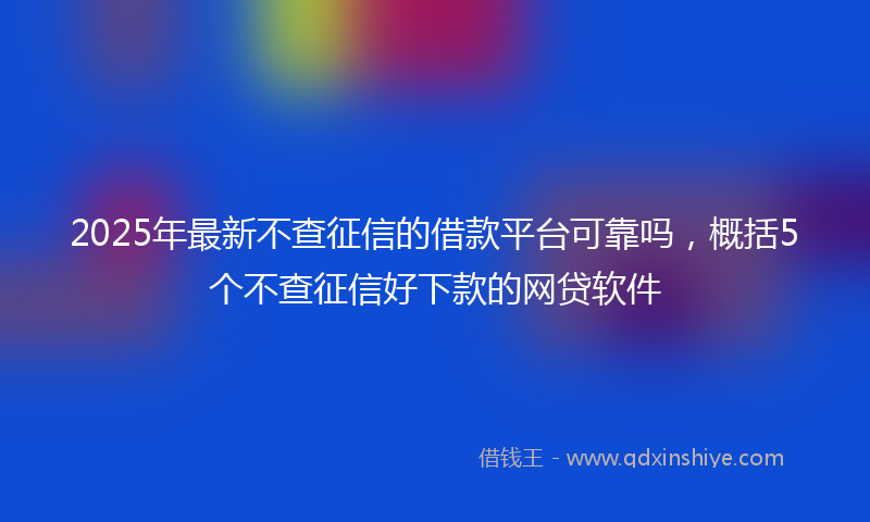2025年最新不查征信的借款平台可靠吗，概括5个不查征信好下款的网贷软件