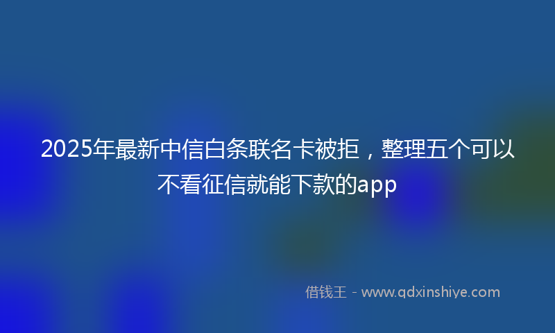 2025年最新中信白条联名卡被拒，整理五个可以不看征信就能下款的app