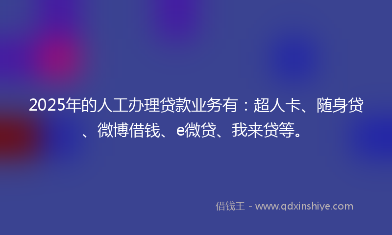 2025年的人工办理贷款业务有：超人卡、随身贷、微博借钱、e微贷、我来贷等。