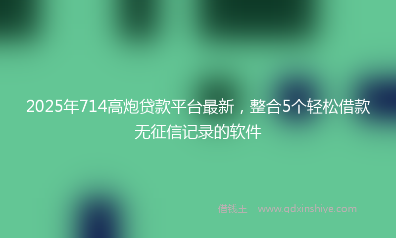 2025年714高炮贷款平台最新，整合5个轻松借款无征信记录的软件