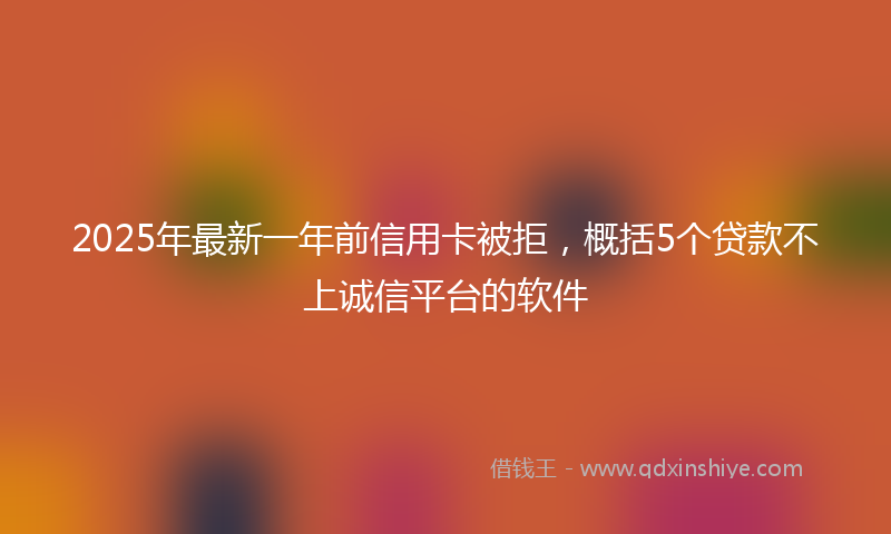 2025年最新一年前信用卡被拒，概括5个贷款不上诚信平台的软件