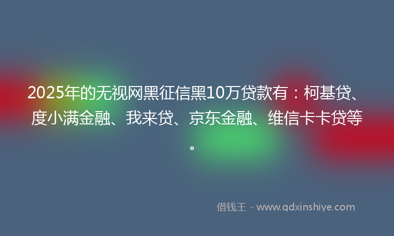 2025年的无视网黑征信黑10万贷款有：柯基贷、度小满金融、我来贷、京东金融、维信卡卡贷等。