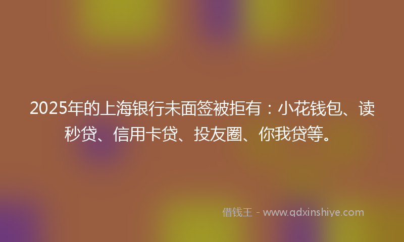 2025年的上海银行未面签被拒有：小花钱包、读秒贷、信用卡贷、投友圈、你我贷等。