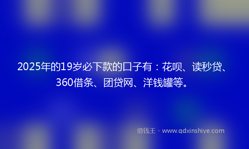 2025年的19岁必下款的口子有：花呗、读秒贷、360借条、团贷网、洋钱罐等。