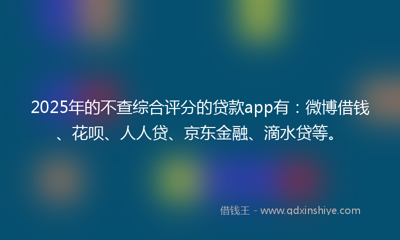 2025年的不查综合评分的贷款app有：微博借钱、花呗、人人贷、京东金融、滴水贷等。