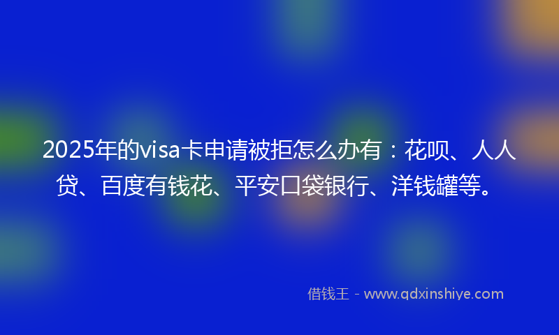 2025年的visa卡申请被拒怎么办有：花呗、人人贷、百度有钱花、平安口袋银行、洋钱罐等。
