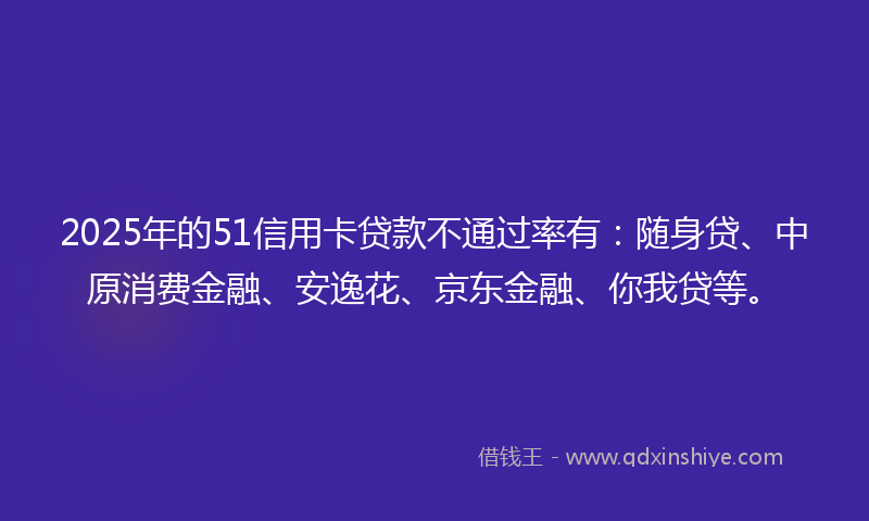 2025年的51信用卡贷款不通过率有：随身贷、中原消费金融、安逸花、京东金融、你我贷等。