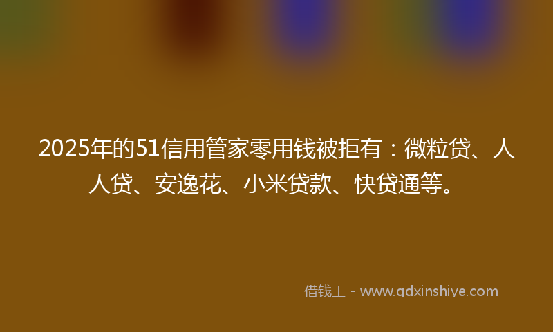 2025年的51信用管家零用钱被拒有：微粒贷、人人贷、安逸花、小米贷款、快贷通等。
