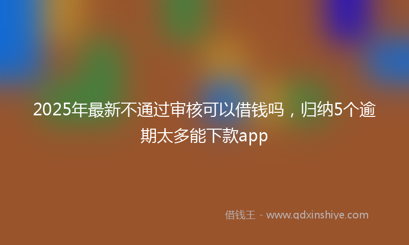 2025年最新不通过审核可以借钱吗，归纳5个逾期太多能下款app