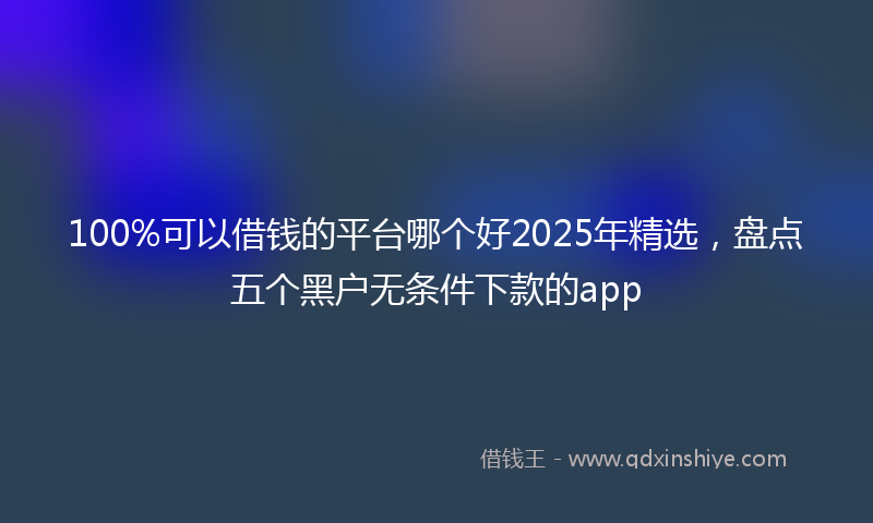 100%可以借钱的平台哪个好2025年精选，盘点五个黑户无条件下款的app