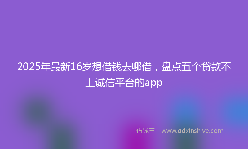 2025年最新16岁想借钱去哪借，盘点五个贷款不上诚信平台的app