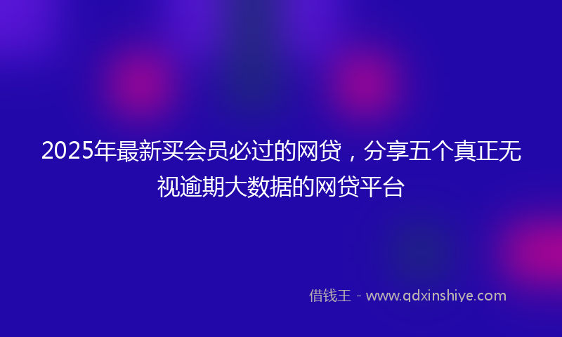 2025年最新买会员必过的网贷，分享五个真正无视逾期大数据的网贷平台
