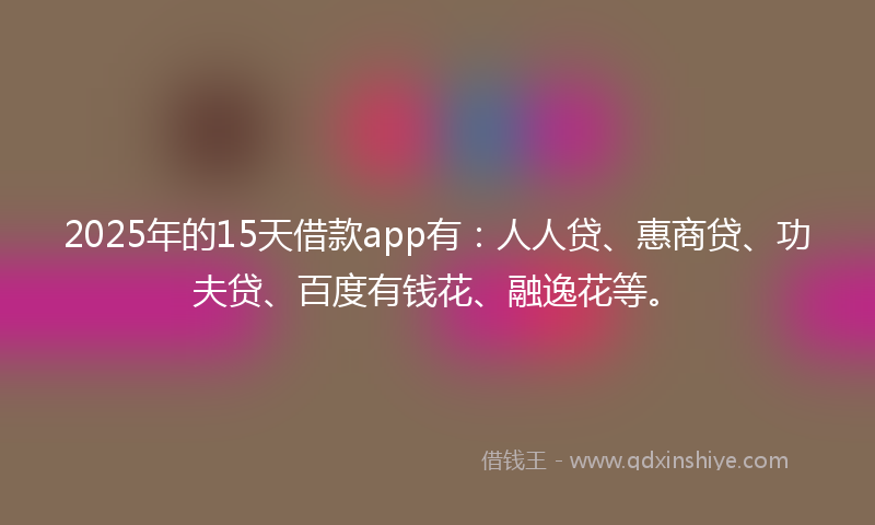 2025年的15天借款app有：人人贷、惠商贷、功夫贷、百度有钱花、融逸花等。