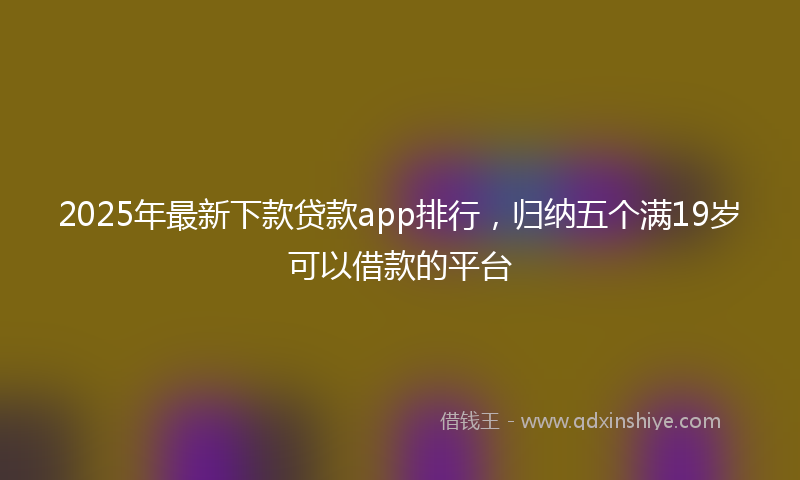 2025年最新下款贷款app排行，归纳五个满19岁可以借款的平台