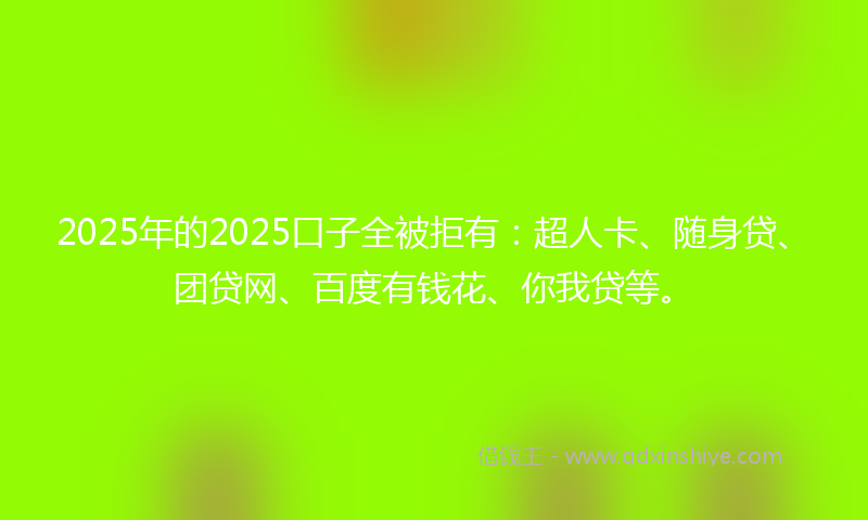 2025年的2025口子全被拒有：超人卡、随身贷、团贷网、百度有钱花、你我贷等。