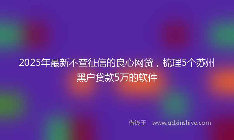 2025年最新不查征信的良心网贷，梳理5个苏州黑户贷款5万的软件