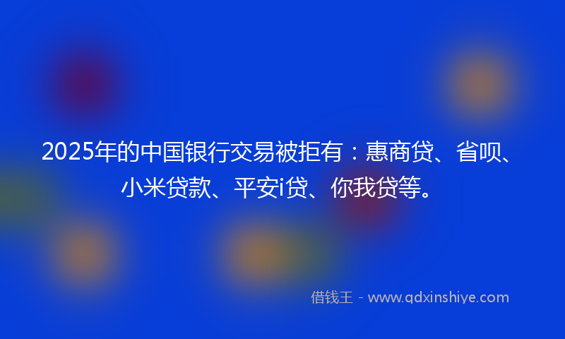 2025年的中国银行交易被拒有：惠商贷、省呗、小米贷款、平安i贷、你我贷等。