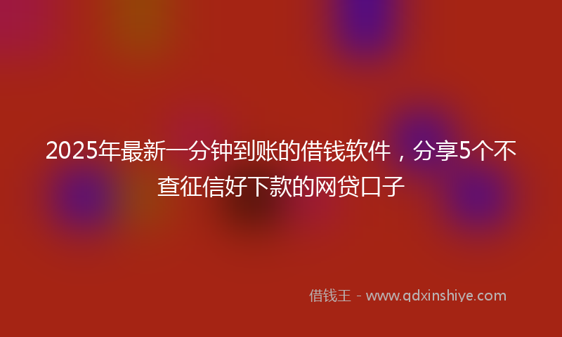 2025年最新一分钟到账的借钱软件，分享5个不查征信好下款的网贷口子