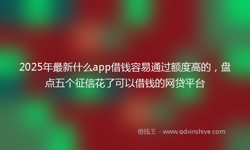 2025年最新什么app借钱容易通过额度高的，盘点五个征信花了可以借钱的网贷平台
