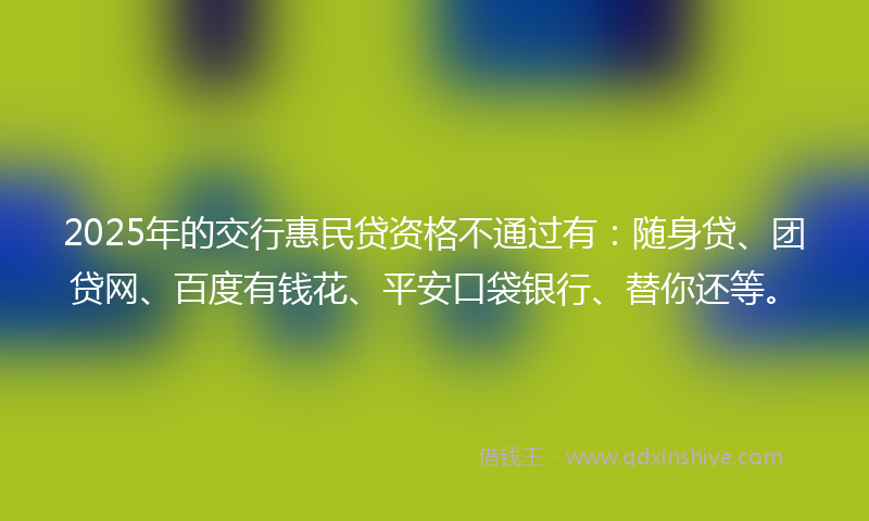 2025年的交行惠民贷资格不通过有：随身贷、团贷网、百度有钱花、平安口袋银行、替你还等。
