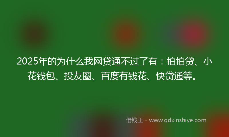 2025年的为什么我网贷通不过了有：拍拍贷、小花钱包、投友圈、百度有钱花、快贷通等。