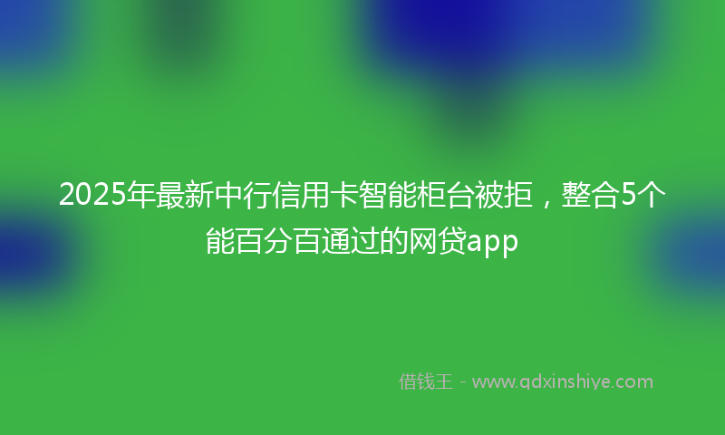 2025年最新中行信用卡智能柜台被拒，整合5个能百分百通过的网贷app