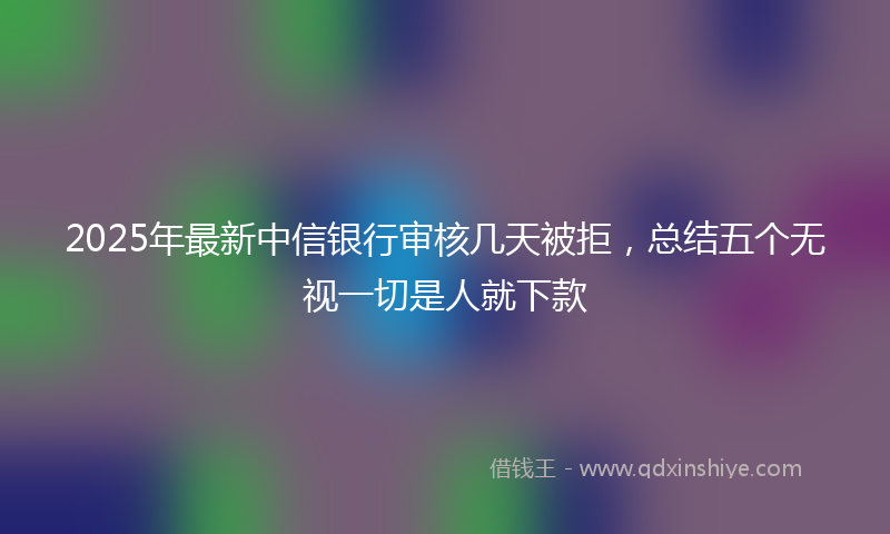 2025年最新中信银行审核几天被拒，总结五个无视一切是人就下款