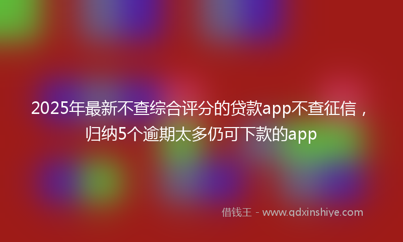 2025年最新不查综合评分的贷款app不查征信，归纳5个逾期太多仍可下款的app