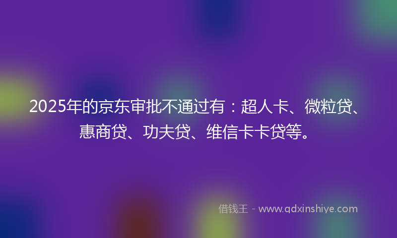 2025年的京东审批不通过有：超人卡、微粒贷、惠商贷、功夫贷、维信卡卡贷等。