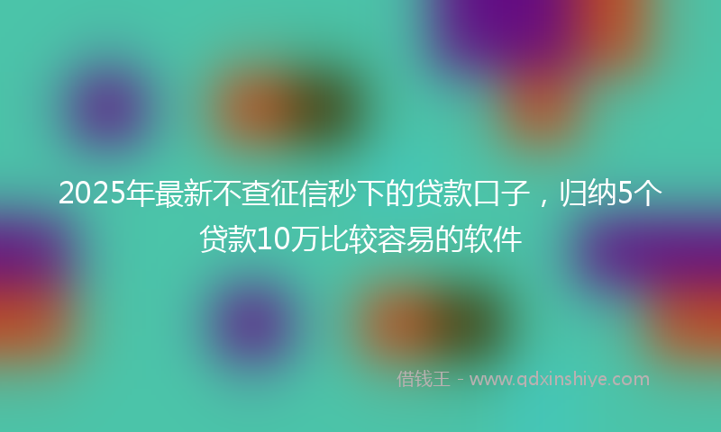 2025年最新不查征信秒下的贷款口子，归纳5个贷款10万比较容易的软件