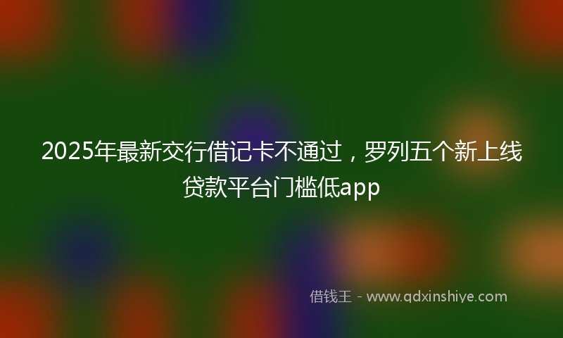 2025年最新交行借记卡不通过，罗列五个新上线贷款平台门槛低app