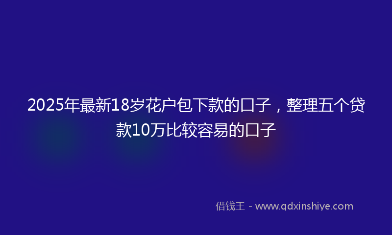 2025年最新18岁花户包下款的口子，整理五个贷款10万比较容易的口子