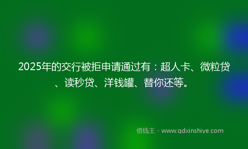 2025年的交行被拒申请通过有：超人卡、微粒贷、读秒贷、洋钱罐、替你还等。