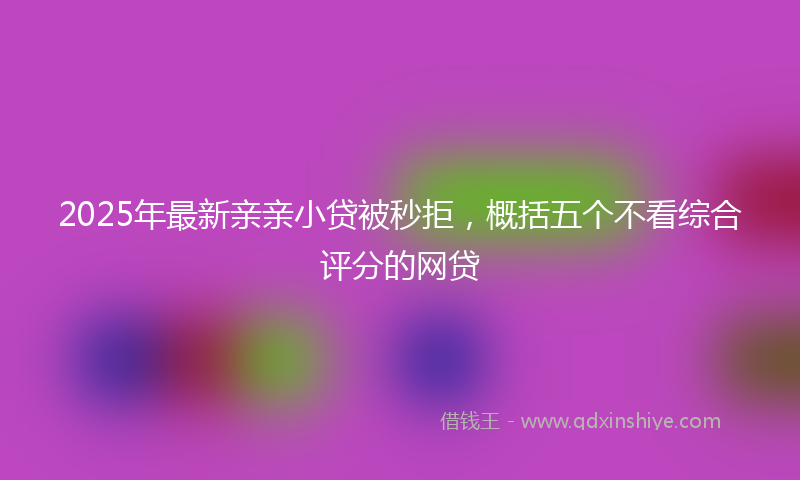 2025年最新亲亲小贷被秒拒，概括五个不看综合评分的网贷