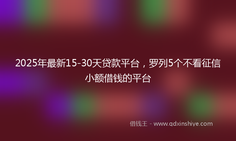 2025年最新15-30天贷款平台，罗列5个不看征信小额借钱的平台