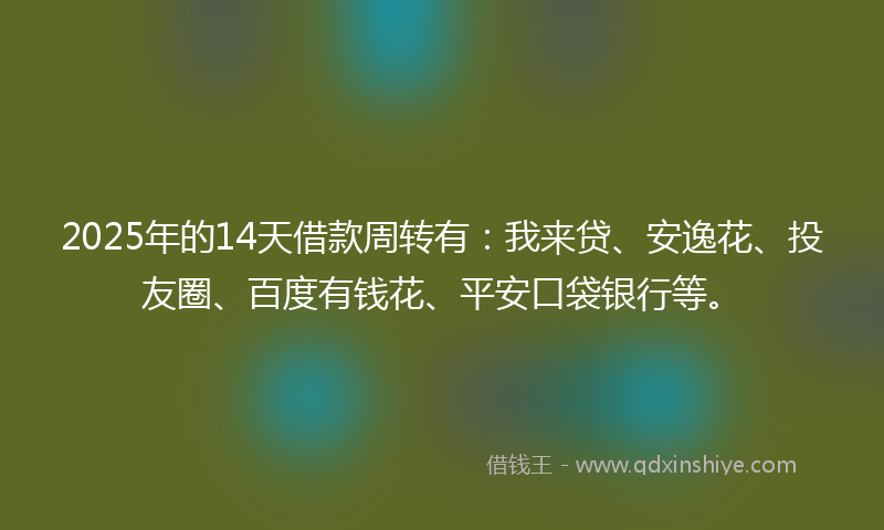 2025年的14天借款周转有：我来贷、安逸花、投友圈、百度有钱花、平安口袋银行等。
