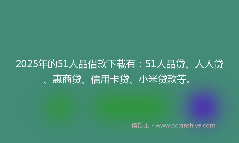 2025年的51人品借款下载有：51人品贷、人人贷、惠商贷、信用卡贷、小米贷款等。