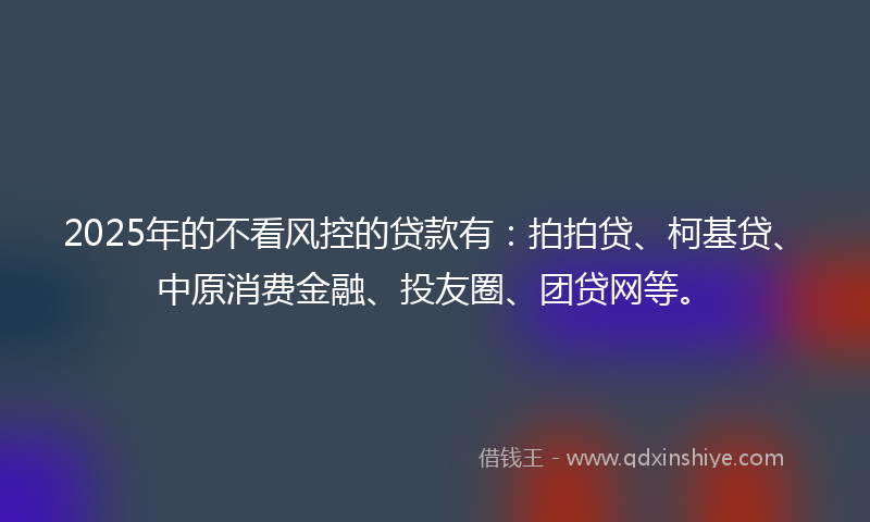2025年的不看风控的贷款有：拍拍贷、柯基贷、中原消费金融、投友圈、团贷网等。